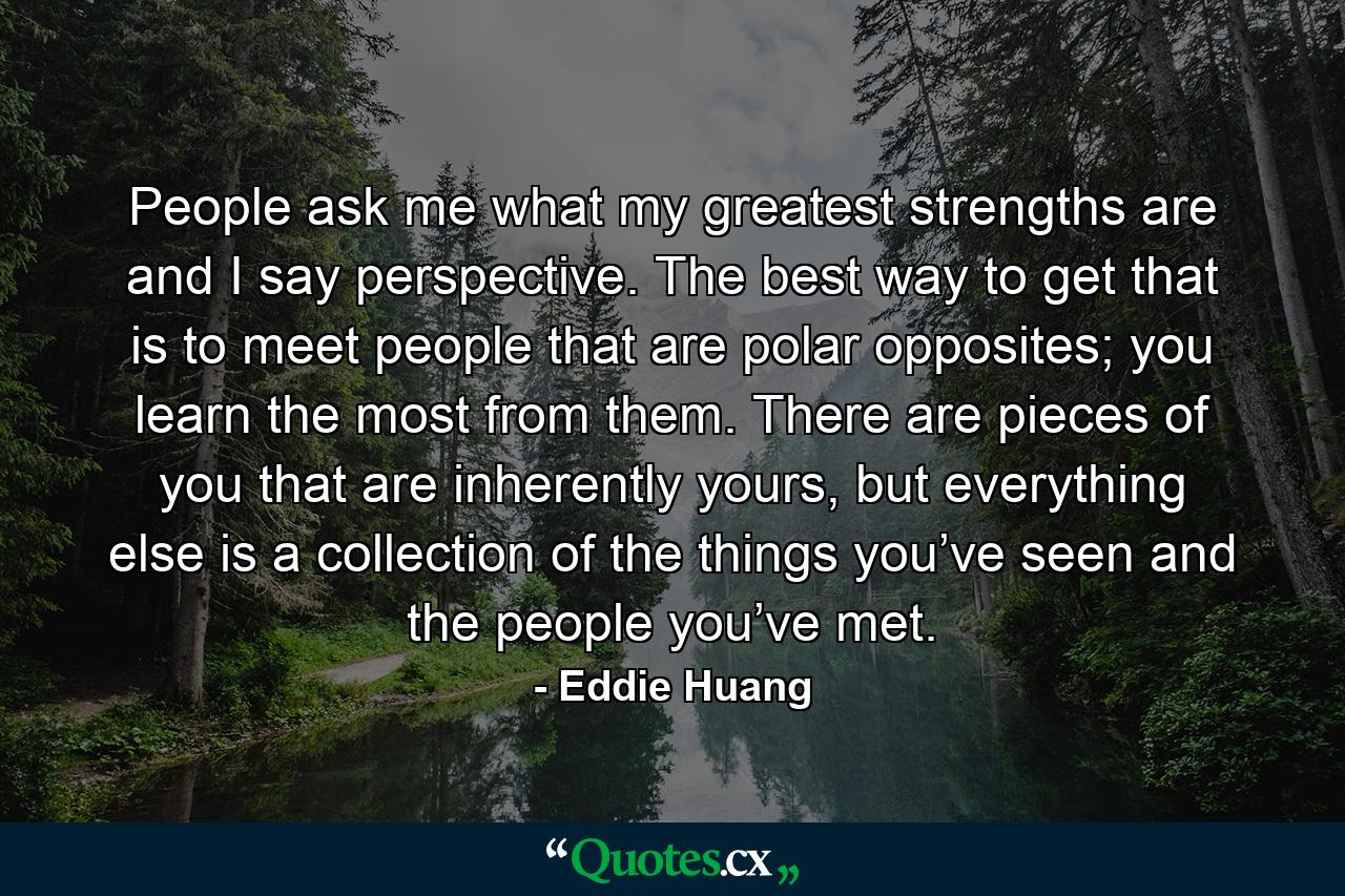 People ask me what my greatest strengths are and I say perspective. The best way to get that is to meet people that are polar opposites; you learn the most from them. There are pieces of you that are inherently yours, but everything else is a collection of the things you’ve seen and the people you’ve met. - Quote by Eddie Huang