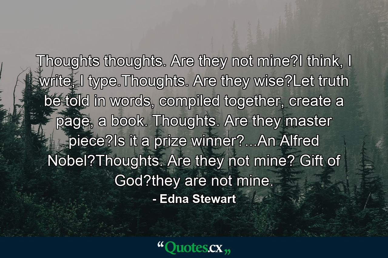 Thoughts thoughts. Are they not mine?I think, I write, I type.Thoughts. Are they wise?Let truth be told in words, compiled together, create a page, a book. Thoughts. Are they master piece?Is it a prize winner?...An Alfred Nobel?Thoughts. Are they not mine? Gift of God?they are not mine. - Quote by Edna Stewart