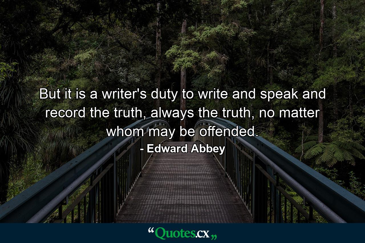 But it is a writer's duty to write and speak and record the truth, always the truth, no matter whom may be offended. - Quote by Edward Abbey