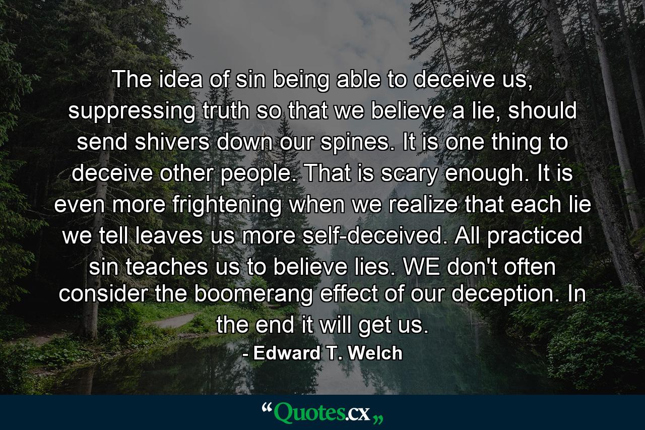 The idea of sin being able to deceive us, suppressing truth so that we believe a lie, should send shivers down our spines. It is one thing to deceive other people. That is scary enough. It is even more frightening when we realize that each lie we tell leaves us more self-deceived. All practiced sin teaches us to believe lies. WE don't often consider the boomerang effect of our deception. In the end it will get us. - Quote by Edward T. Welch