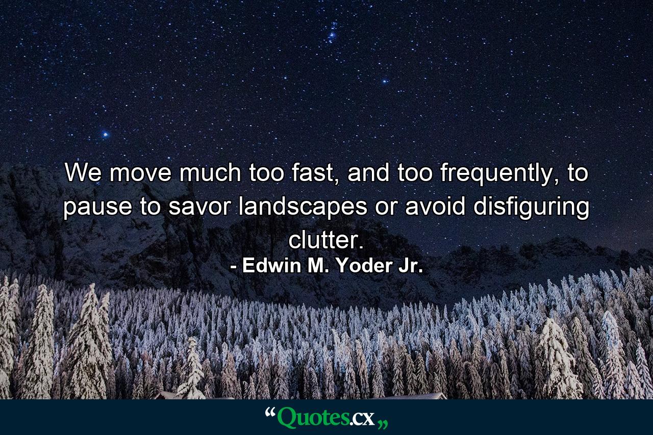 We move much too fast, and too frequently, to pause to savor landscapes or avoid disfiguring clutter. - Quote by Edwin M. Yoder Jr.