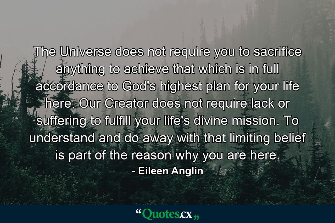 The Universe does not require you to sacrifice anything to achieve that which is in full accordance to God's highest plan for your life here. Our Creator does not require lack or suffering to fulfill your life's divine mission. To understand and do away with that limiting belief is part of the reason why you are here. - Quote by Eileen Anglin