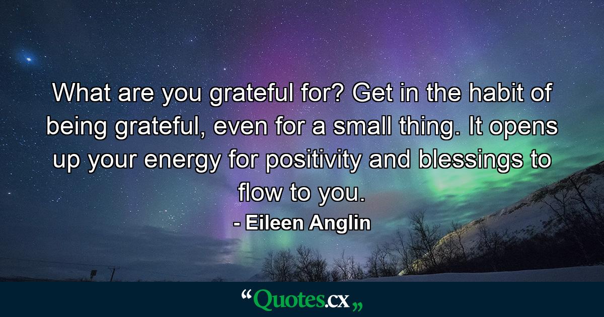 What are you grateful for? Get in the habit of being grateful, even for a small thing. It opens up your energy for positivity and blessings to flow to you. - Quote by Eileen Anglin