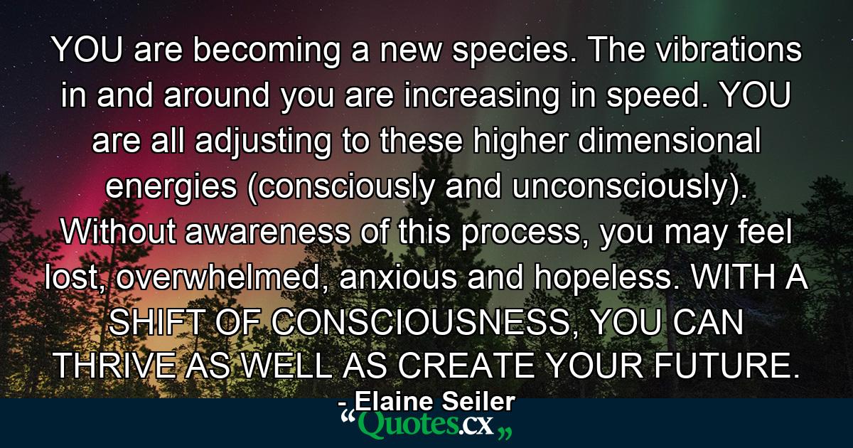 YOU are becoming a new species. The vibrations in and around you are increasing in speed. YOU are all adjusting to these higher dimensional energies (consciously and unconsciously). Without awareness of this process, you may feel lost, overwhelmed, anxious and hopeless. WITH A SHIFT OF CONSCIOUSNESS, YOU CAN THRIVE AS WELL AS CREATE YOUR FUTURE. - Quote by Elaine Seiler