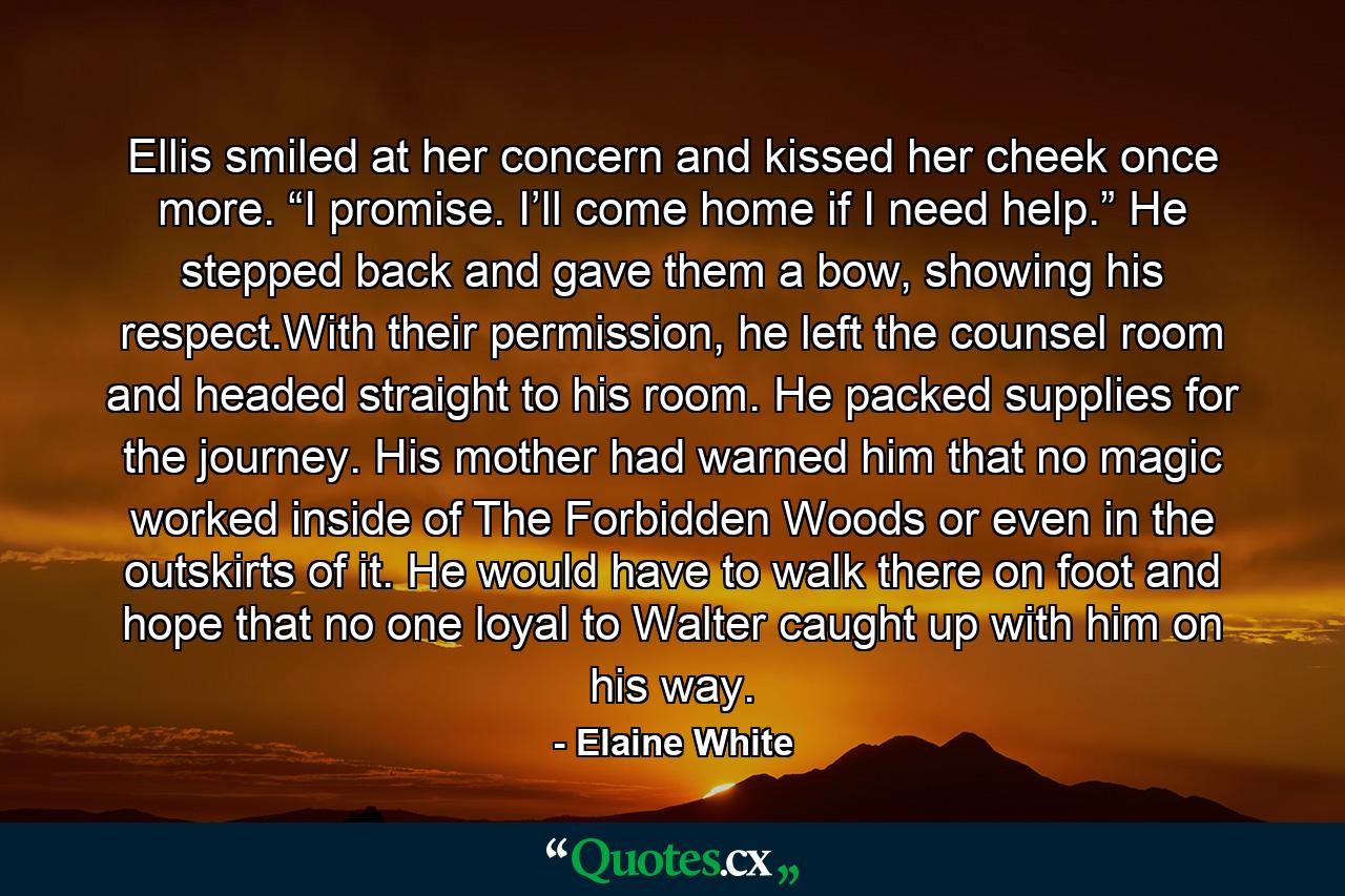 Ellis smiled at her concern and kissed her cheek once more. “I promise. I’ll come home if I need help.” He stepped back and gave them a bow, showing his respect.With their permission, he left the counsel room and headed straight to his room. He packed supplies for the journey. His mother had warned him that no magic worked inside of The Forbidden Woods or even in the outskirts of it. He would have to walk there on foot and hope that no one loyal to Walter caught up with him on his way. - Quote by Elaine White