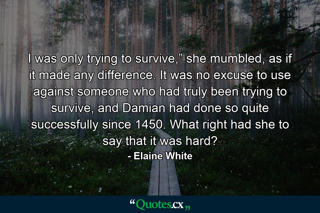 I was only trying to survive,” she mumbled, as if it made any difference. It was no excuse to use against someone who had truly been trying to survive, and Damian had done so quite successfully since 1450. What right had she to say that it was hard? - Quote by Elaine White