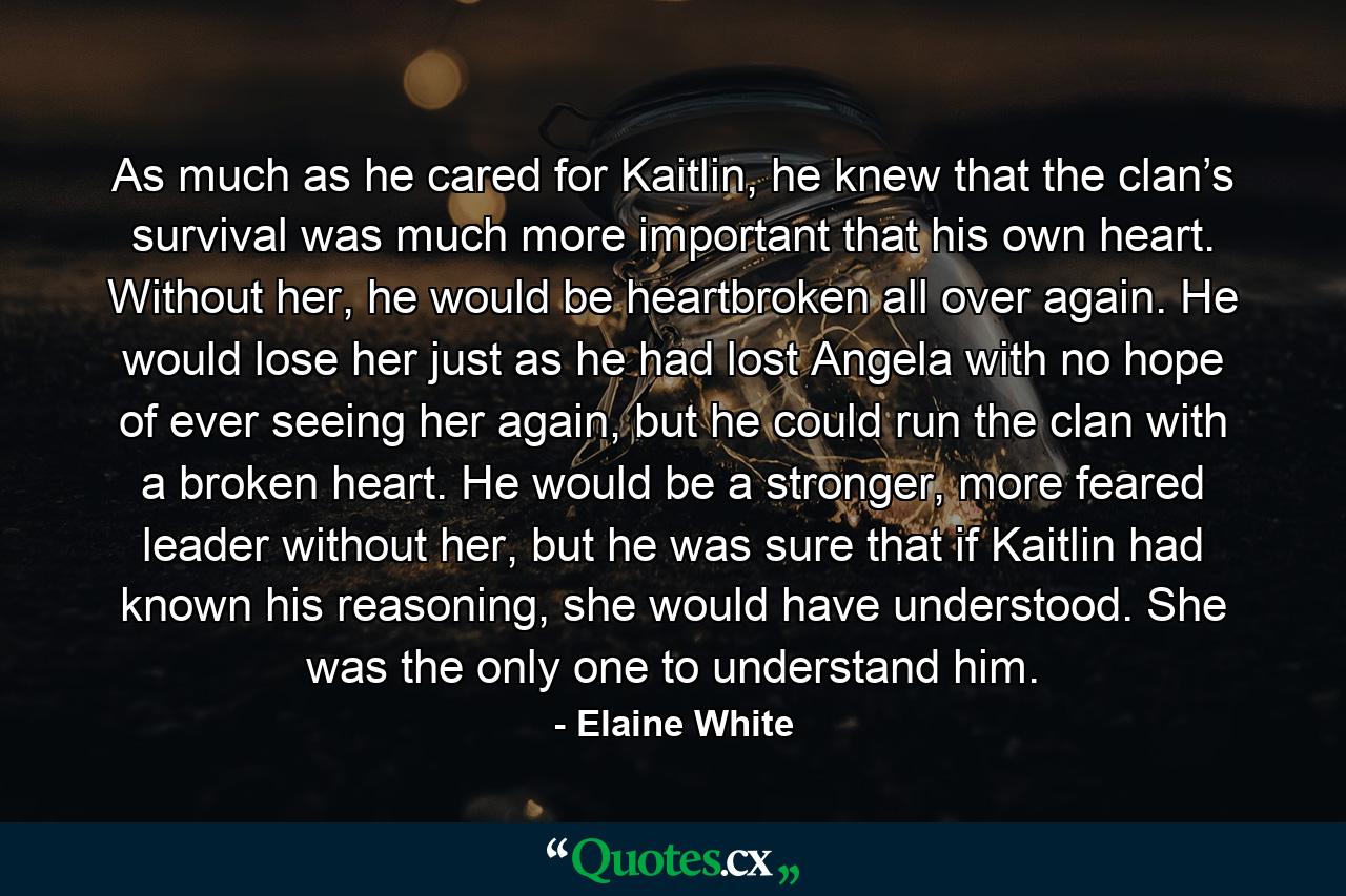 As much as he cared for Kaitlin, he knew that the clan’s survival was much more important that his own heart. Without her, he would be heartbroken all over again. He would lose her just as he had lost Angela with no hope of ever seeing her again, but he could run the clan with a broken heart. He would be a stronger, more feared leader without her, but he was sure that if Kaitlin had known his reasoning, she would have understood. She was the only one to understand him. - Quote by Elaine White