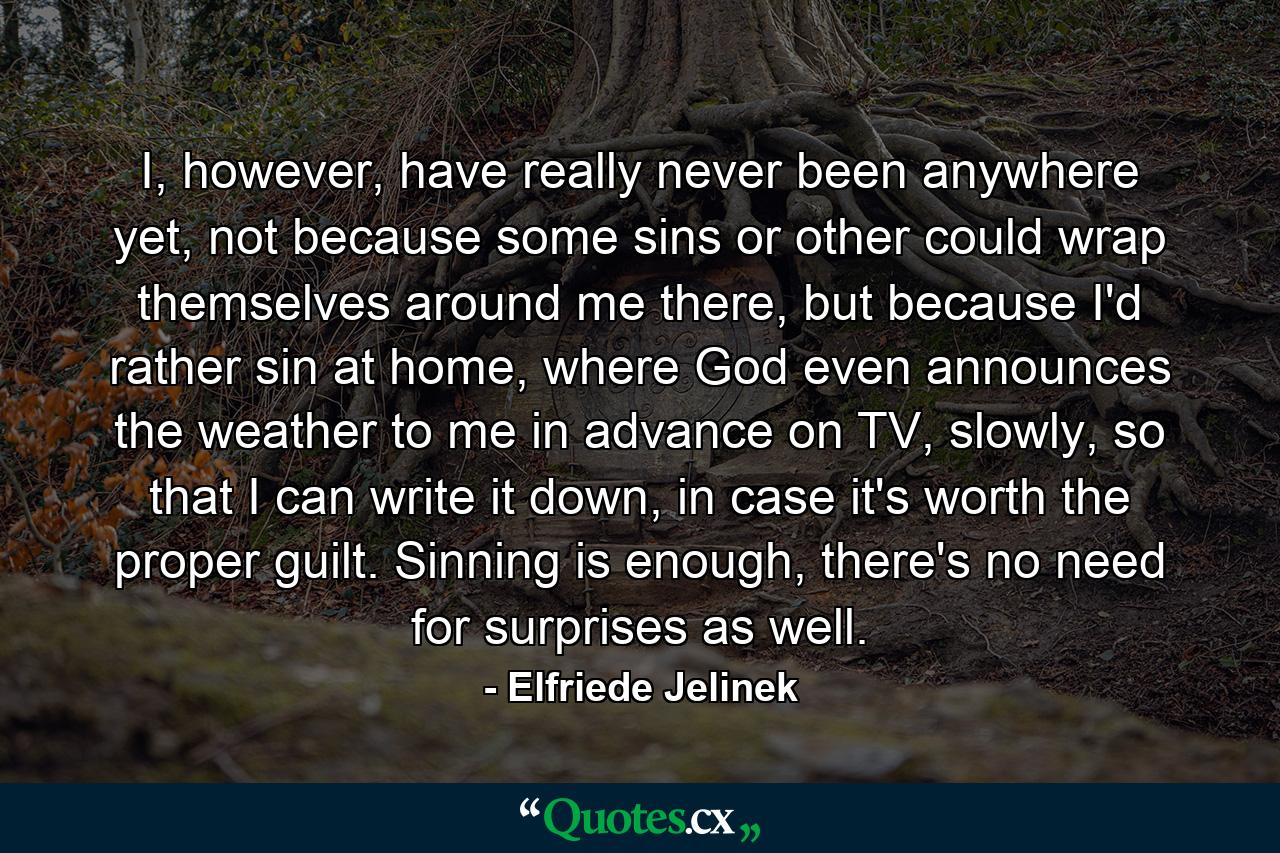 I, however, have really never been anywhere yet, not because some sins or other could wrap themselves around me there, but because I'd rather sin at home, where God even announces the weather to me in advance on TV, slowly, so that I can write it down, in case it's worth the proper guilt. Sinning is enough, there's no need for surprises as well. - Quote by Elfriede Jelinek