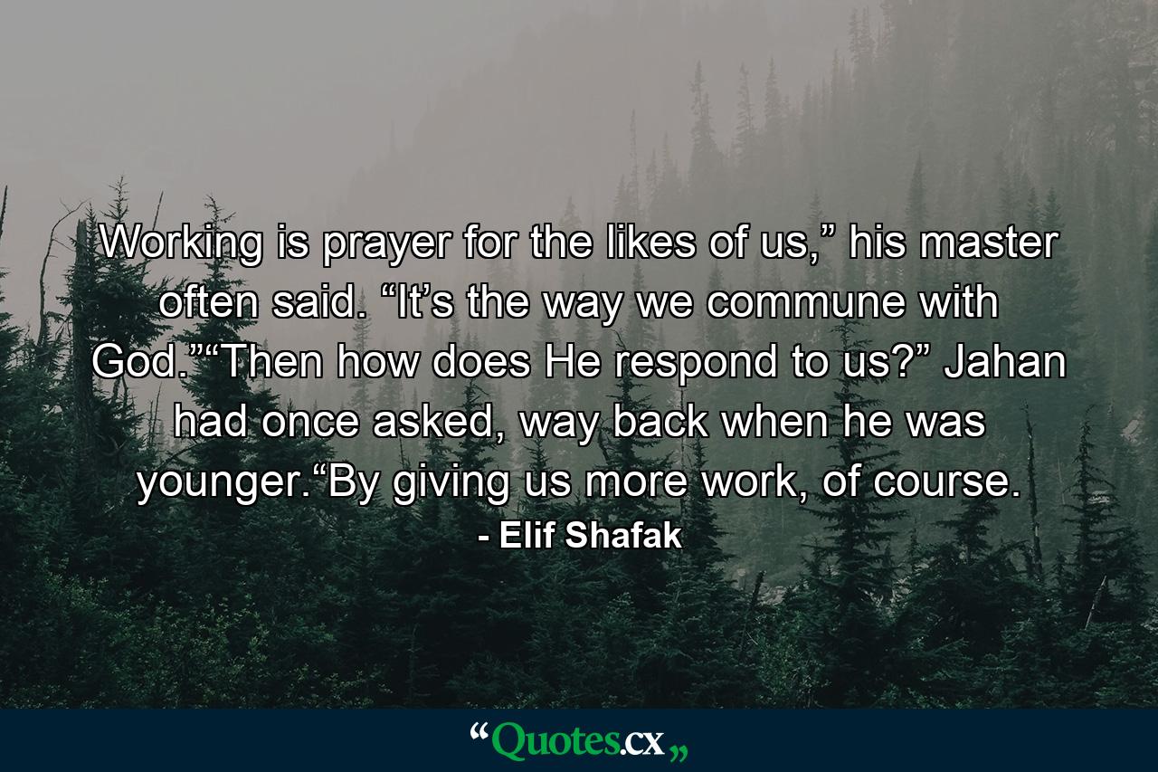 Working is prayer for the likes of us,” his master often said. “It’s the way we commune with God.”“Then how does He respond to us?” Jahan had once asked, way back when he was younger.“By giving us more work, of course. - Quote by Elif Shafak