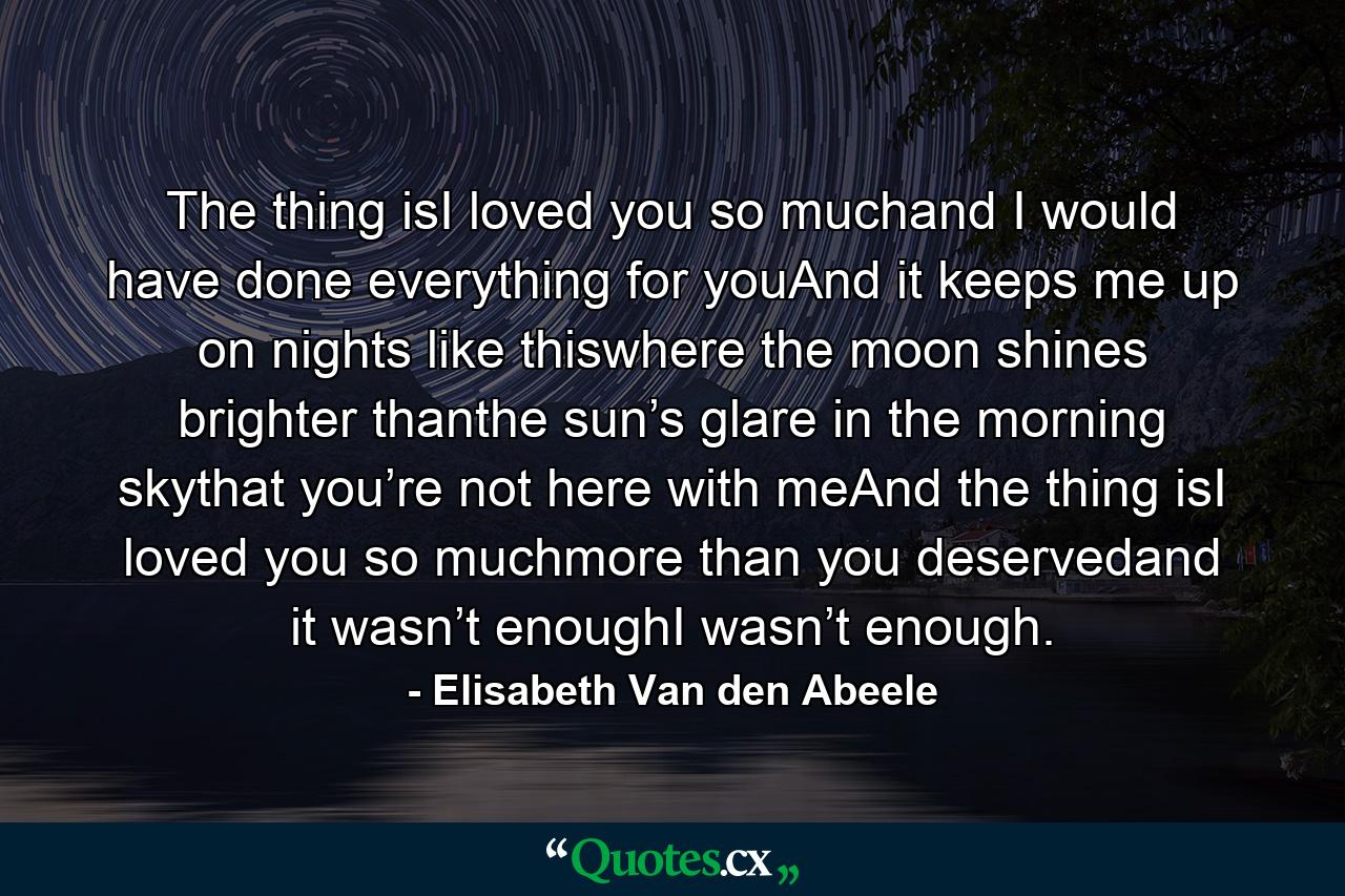 The thing isI loved you so muchand I would have done everything for youAnd it keeps me up on nights like thiswhere the moon shines brighter thanthe sun’s glare in the morning skythat you’re not here with meAnd the thing isI loved you so muchmore than you deservedand it wasn’t enoughI wasn’t enough. - Quote by Elisabeth Van den Abeele