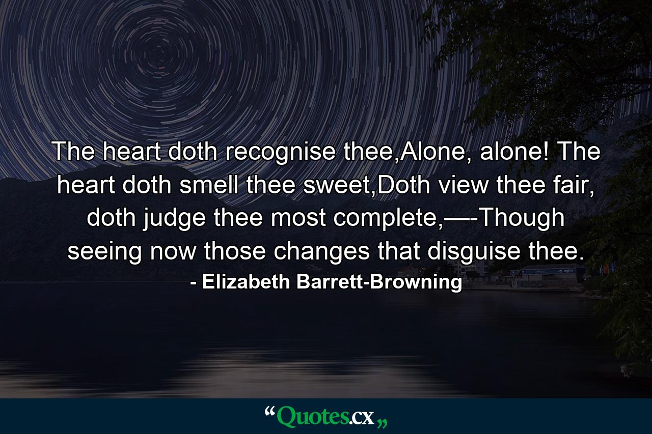 The heart doth recognise thee,Alone, alone! The heart doth smell thee sweet,Doth view thee fair, doth judge thee most complete,—-Though seeing now those changes that disguise thee. - Quote by Elizabeth Barrett-Browning