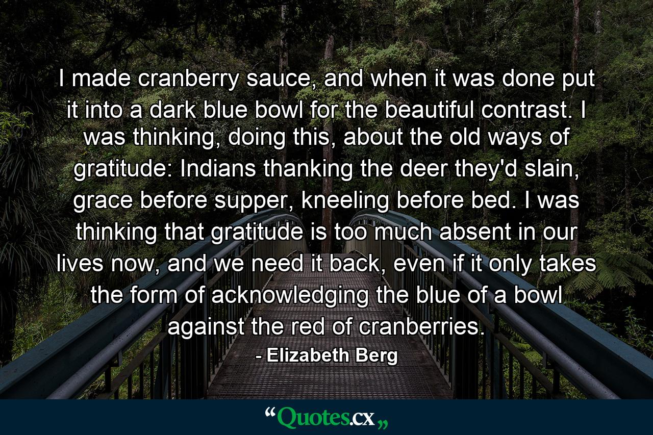 I made cranberry sauce, and when it was done put it into a dark blue bowl for the beautiful contrast. I was thinking, doing this, about the old ways of gratitude: Indians thanking the deer they'd slain, grace before supper, kneeling before bed. I was thinking that gratitude is too much absent in our lives now, and we need it back, even if it only takes the form of acknowledging the blue of a bowl against the red of cranberries. - Quote by Elizabeth Berg