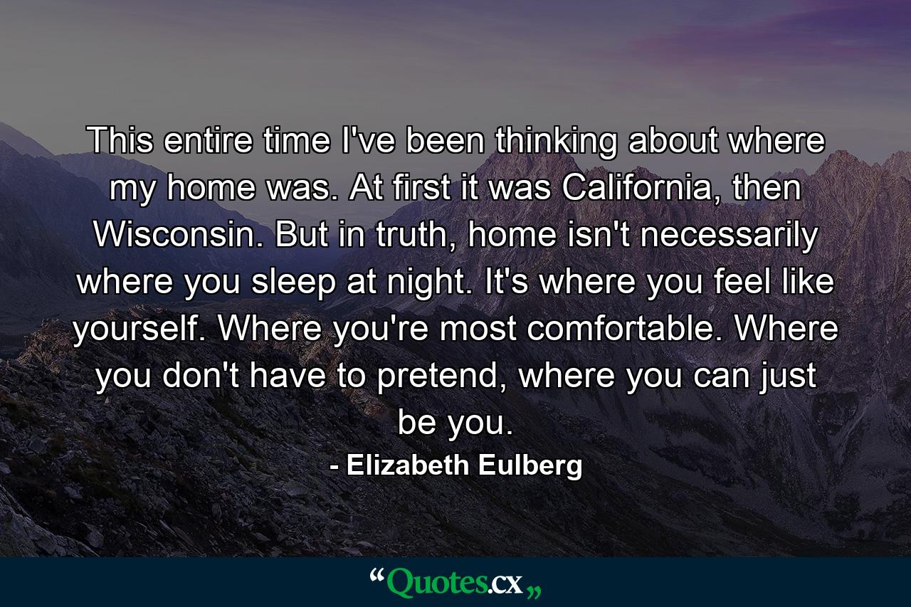 This entire time I've been thinking about where my home was. At first it was California, then Wisconsin. But in truth, home isn't necessarily where you sleep at night. It's where you feel like yourself. Where you're most comfortable. Where you don't have to pretend, where you can just be you. - Quote by Elizabeth Eulberg