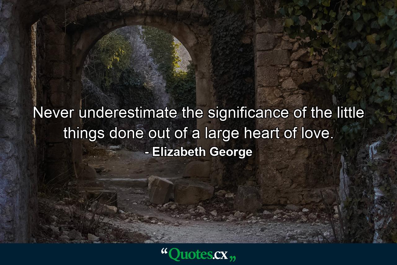 Never underestimate the significance of the little things done out of a large heart of love. - Quote by Elizabeth George