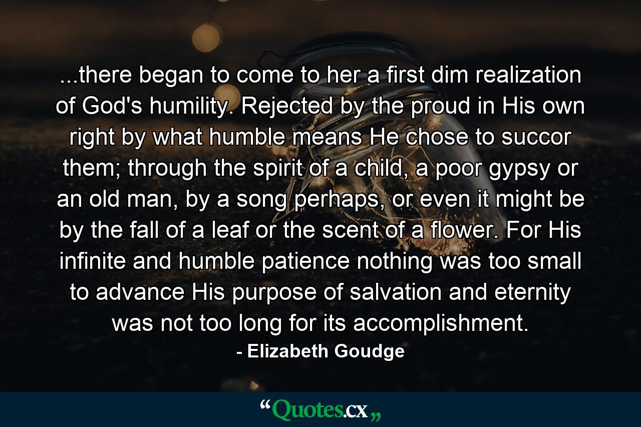 ...there began to come to her a first dim realization of God's humility. Rejected by the proud in His own right by what humble means He chose to succor them; through the spirit of a child, a poor gypsy or an old man, by a song perhaps, or even it might be by the fall of a leaf or the scent of a flower. For His infinite and humble patience nothing was too small to advance His purpose of salvation and eternity was not too long for its accomplishment. - Quote by Elizabeth Goudge