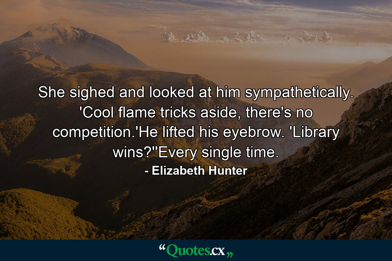 She sighed and looked at him sympathetically. 'Cool flame tricks aside, there's no competition.'He lifted his eyebrow. 'Library wins?''Every single time. - Quote by Elizabeth Hunter