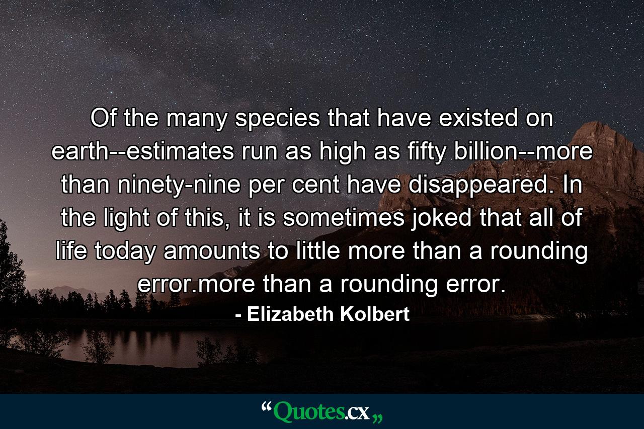 Of the many species that have existed on earth--estimates run as high as fifty billion--more than ninety-nine per cent have disappeared. In the light of this, it is sometimes joked that all of life today amounts to little more than a rounding error.more than a rounding error. - Quote by Elizabeth Kolbert