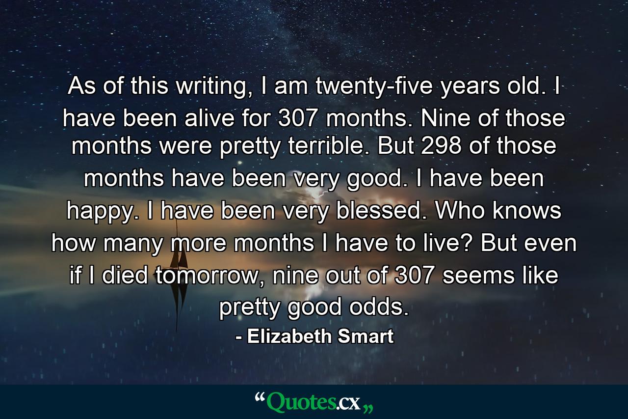 As of this writing, I am twenty-five years old. I have been alive for 307 months. Nine of those months were pretty terrible. But 298 of those months have been very good. I have been happy. I have been very blessed. Who knows how many more months I have to live? But even if I died tomorrow, nine out of 307 seems like pretty good odds. - Quote by Elizabeth Smart