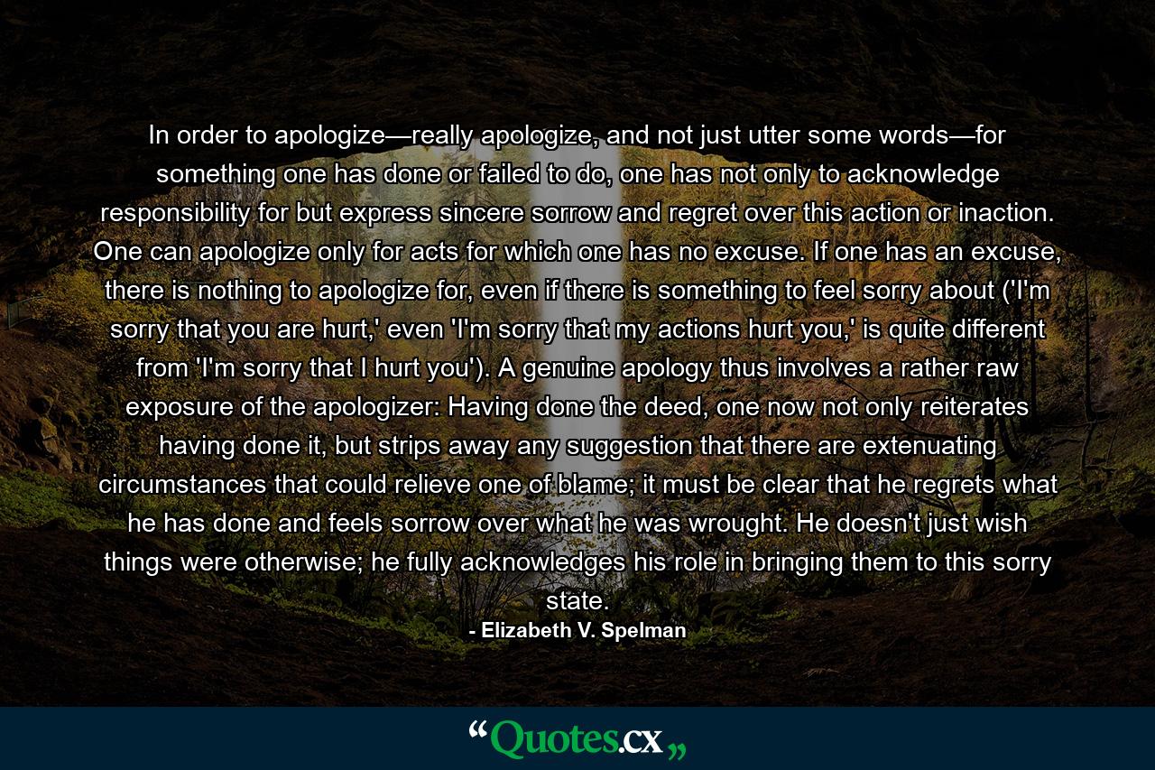 In order to apologize—really apologize, and not just utter some words—for something one has done or failed to do, one has not only to acknowledge responsibility for but express sincere sorrow and regret over this action or inaction. One can apologize only for acts for which one has no excuse. If one has an excuse, there is nothing to apologize for, even if there is something to feel sorry about ('I'm sorry that you are hurt,' even 'I'm sorry that my actions hurt you,' is quite different from 'I'm sorry that I hurt you'). A genuine apology thus involves a rather raw exposure of the apologizer: Having done the deed, one now not only reiterates having done it, but strips away any suggestion that there are extenuating circumstances that could relieve one of blame; it must be clear that he regrets what he has done and feels sorrow over what he was wrought. He doesn't just wish things were otherwise; he fully acknowledges his role in bringing them to this sorry state. - Quote by Elizabeth V. Spelman