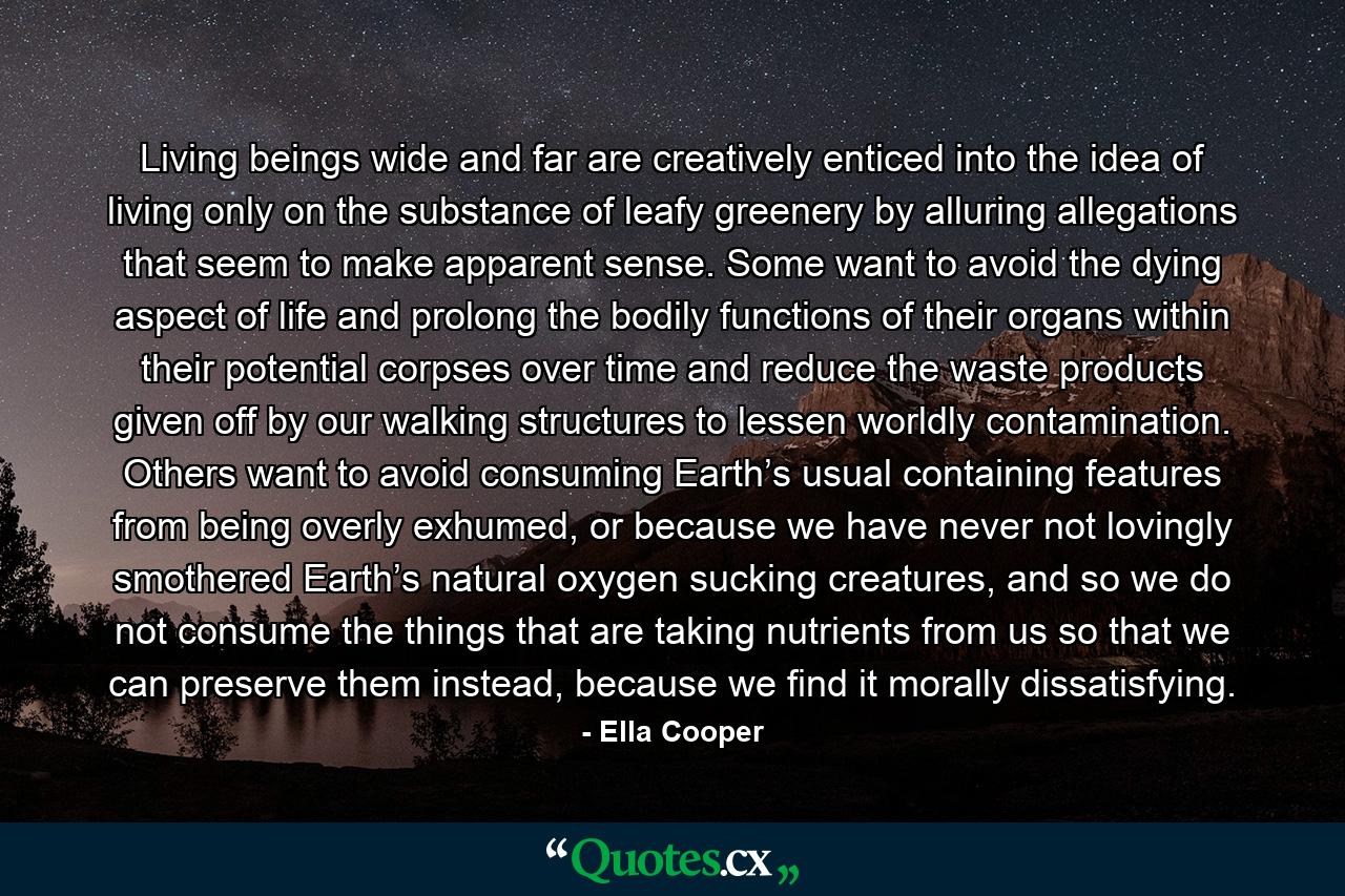 Living beings wide and far are creatively enticed into the idea of living only on the substance of leafy greenery by alluring allegations that seem to make apparent sense. Some want to avoid the dying aspect of life and prolong the bodily functions of their organs within their potential corpses over time and reduce the waste products given off by our walking structures to lessen worldly contamination. Others want to avoid consuming Earth’s usual containing features from being overly exhumed, or because we have never not lovingly smothered Earth’s natural oxygen sucking creatures, and so we do not consume the things that are taking nutrients from us so that we can preserve them instead, because we find it morally dissatisfying. - Quote by Ella Cooper