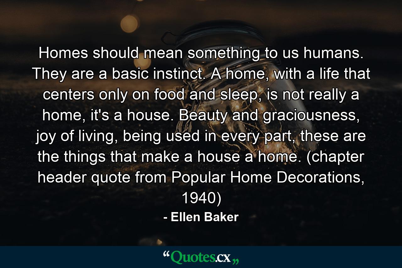 Homes should mean something to us humans. They are a basic instinct. A home, with a life that centers only on food and sleep, is not really a home, it's a house. Beauty and graciousness, joy of living, being used in every part, these are the things that make a house a home. (chapter header quote from Popular Home Decorations, 1940) - Quote by Ellen Baker