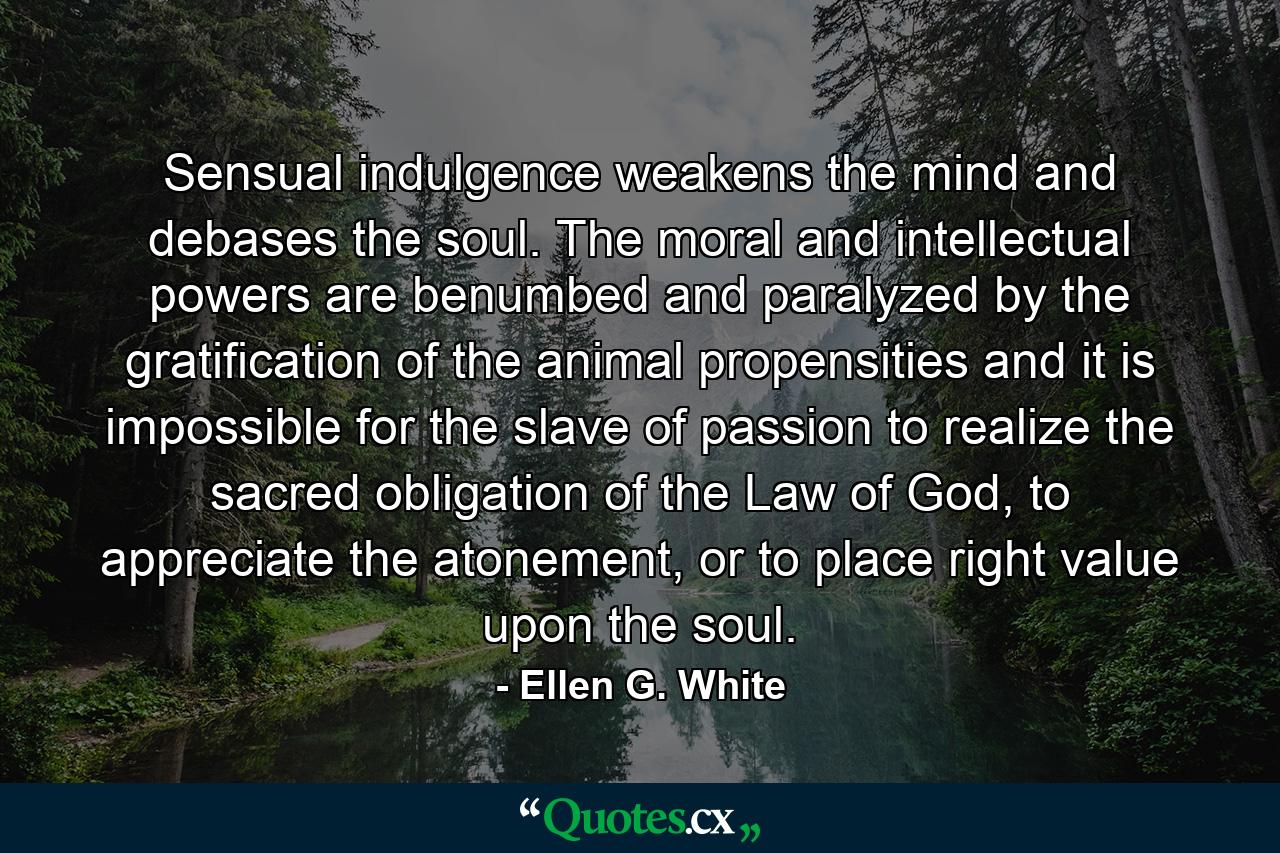 Sensual indulgence weakens the mind and debases the soul. The moral and intellectual powers are benumbed and paralyzed by the gratification of the animal propensities and it is impossible for the slave of passion to realize the sacred obligation of the Law of God, to appreciate the atonement, or to place right value upon the soul. - Quote by Ellen G. White