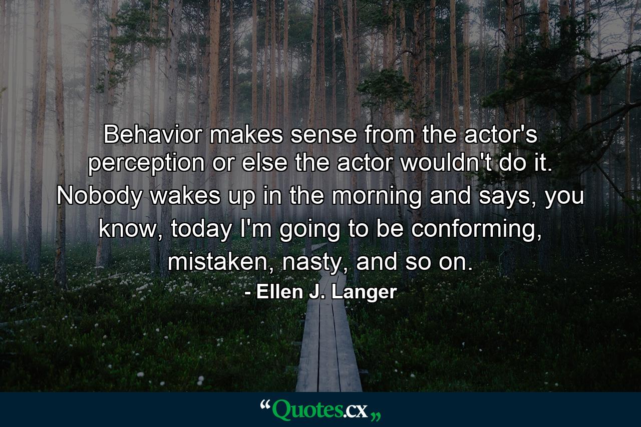 Behavior makes sense from the actor's perception or else the actor wouldn't do it. Nobody wakes up in the morning and says, you know, today I'm going to be conforming, mistaken, nasty, and so on. - Quote by Ellen J. Langer