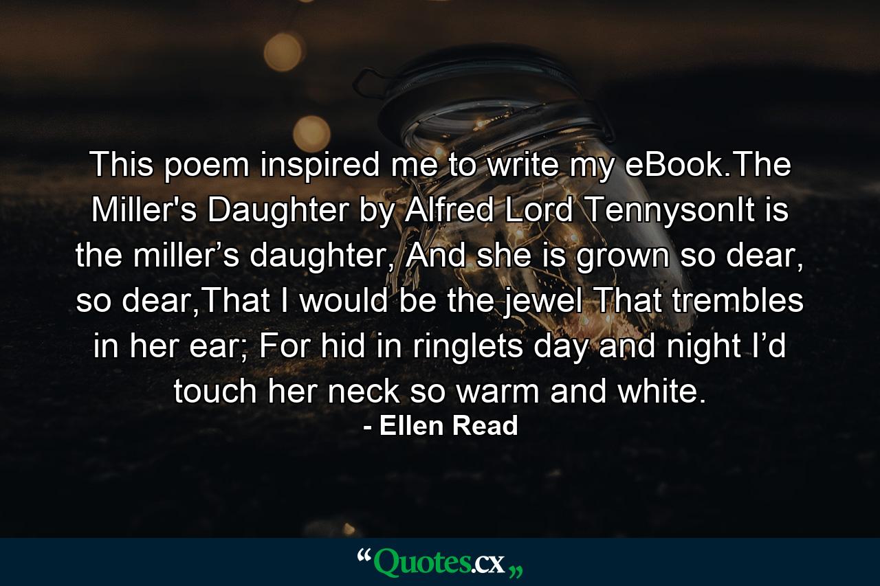 This poem inspired me to write my eBook.The Miller's Daughter by Alfred Lord TennysonIt is the miller’s daughter, And she is grown so dear, so dear,That I would be the jewel That trembles in her ear; For hid in ringlets day and night I’d touch her neck so warm and white. - Quote by Ellen Read