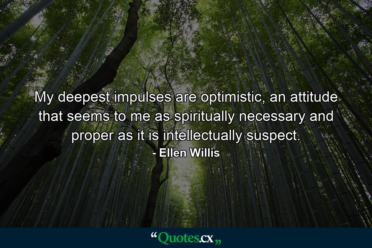 My deepest impulses are optimistic, an attitude that seems to me as spiritually necessary and proper as it is intellectually suspect. - Quote by Ellen Willis