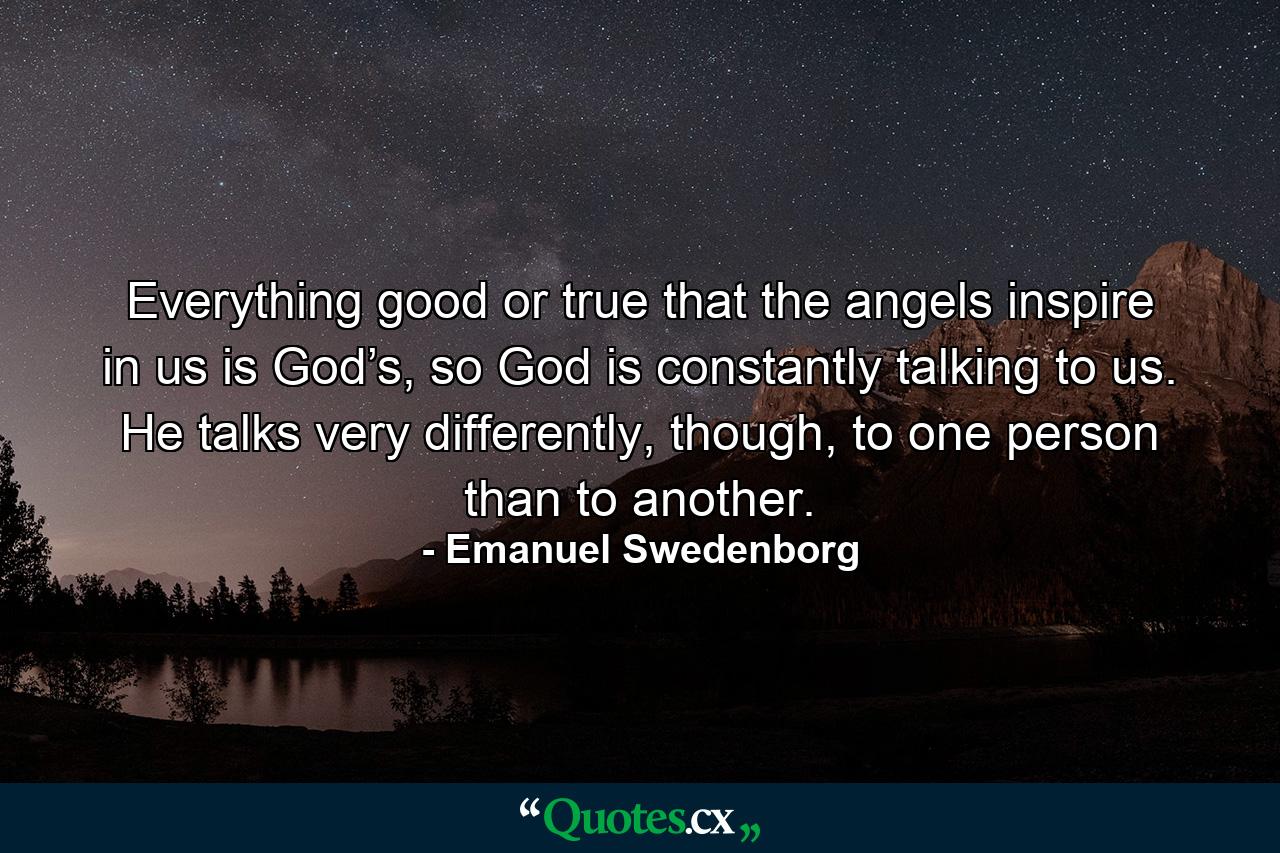 Everything good or true that the angels inspire in us is God’s, so God is constantly talking to us. He talks very differently, though, to one person than to another. - Quote by Emanuel Swedenborg