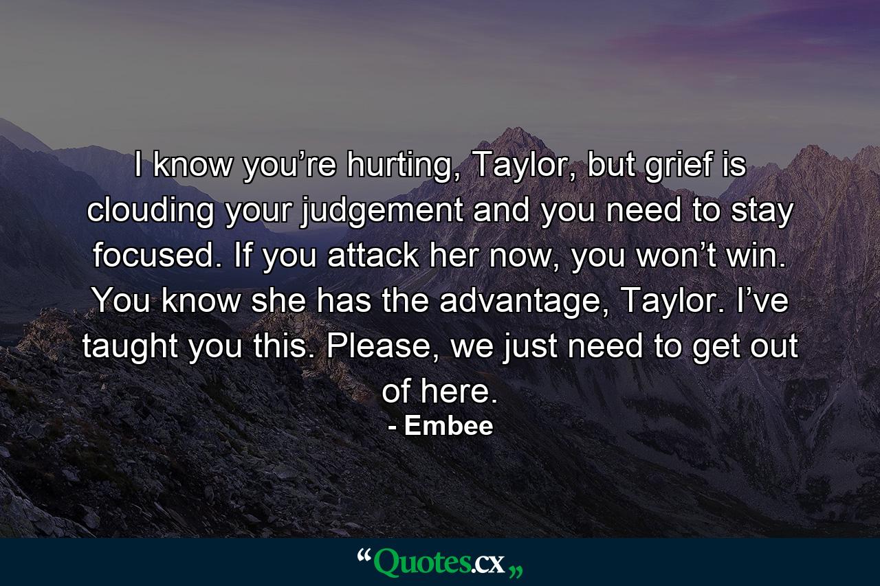 I know you’re hurting, Taylor, but grief is clouding your judgement and you need to stay focused. If you attack her now, you won’t win. You know she has the advantage, Taylor. I’ve taught you this. Please, we just need to get out of here. - Quote by Embee