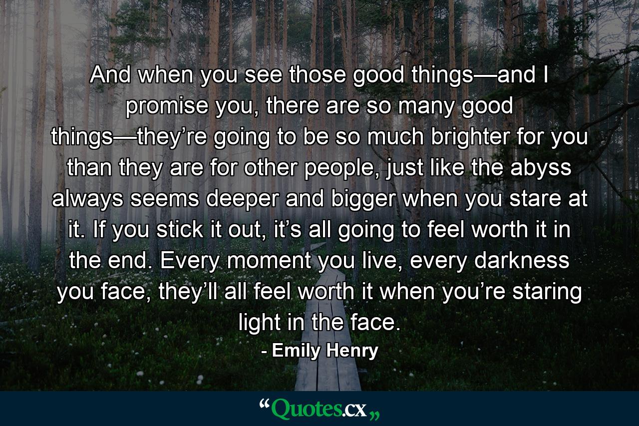 And when you see those good things—and I promise you, there are so many good things—they’re going to be so much brighter for you than they are for other people, just like the abyss always seems deeper and bigger when you stare at it. If you stick it out, it’s all going to feel worth it in the end. Every moment you live, every darkness you face, they’ll all feel worth it when you’re staring light in the face. - Quote by Emily Henry