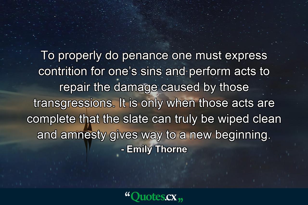 To properly do penance one must express contrition for one’s sins and perform acts to repair the damage caused by those transgressions. It is only when those acts are complete that the slate can truly be wiped clean and amnesty gives way to a new beginning. - Quote by Emily Thorne