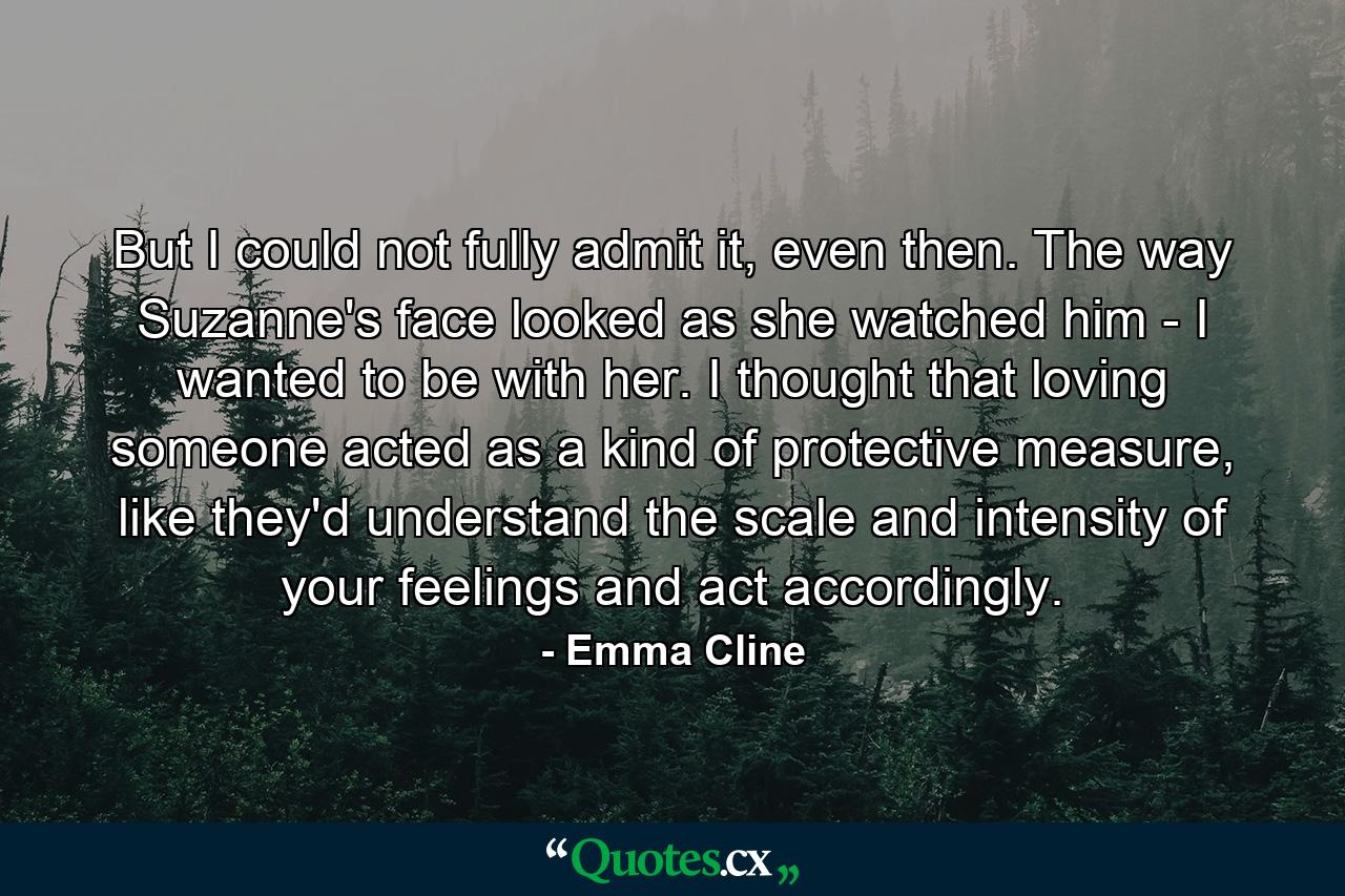 But I could not fully admit it, even then. The way Suzanne's face looked as she watched him - I wanted to be with her. I thought that loving someone acted as a kind of protective measure, like they'd understand the scale and intensity of your feelings and act accordingly. - Quote by Emma Cline