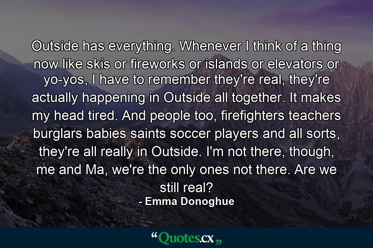 Outside has everything. Whenever I think of a thing now like skis or fireworks or islands or elevators or yo-yos, I have to remember they're real, they're actually happening in Outside all together. It makes my head tired. And people too, firefighters teachers burglars babies saints soccer players and all sorts, they're all really in Outside. I'm not there, though, me and Ma, we're the only ones not there. Are we still real? - Quote by Emma Donoghue