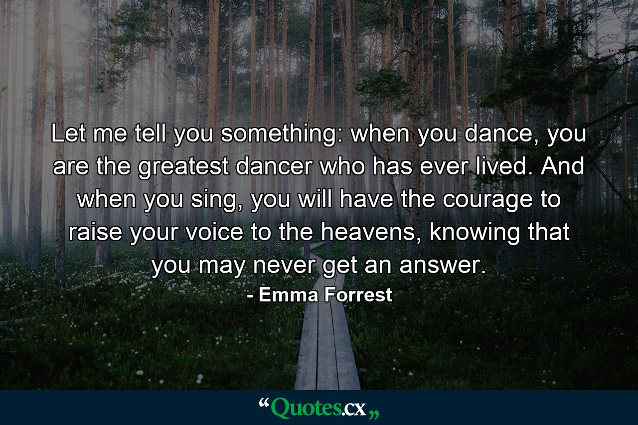 Let me tell you something: when you dance, you are the greatest dancer who has ever lived. And when you sing, you will have the courage to raise your voice to the heavens, knowing that you may never get an answer. - Quote by Emma Forrest