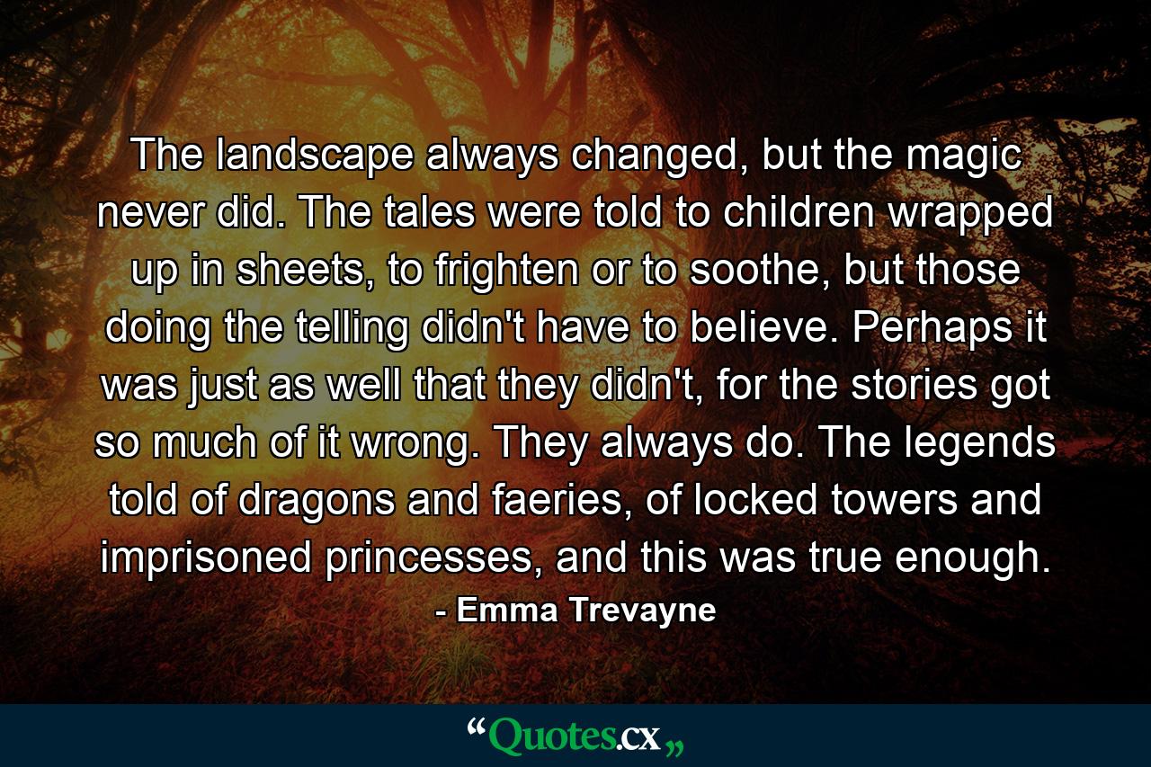 The landscape always changed, but the magic never did. The tales were told to children wrapped up in sheets, to frighten or to soothe, but those doing the telling didn't have to believe. Perhaps it was just as well that they didn't, for the stories got so much of it wrong. They always do. The legends told of dragons and faeries, of locked towers and imprisoned princesses, and this was true enough. - Quote by Emma Trevayne