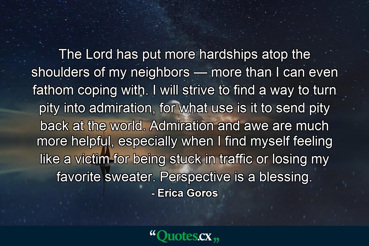 The Lord has put more hardships atop the shoulders of my neighbors — more than I can even fathom coping with. I will strive to find a way to turn pity into admiration, for what use is it to send pity back at the world. Admiration and awe are much more helpful, especially when I find myself feeling like a victim for being stuck in traffic or losing my favorite sweater. Perspective is a blessing. - Quote by Erica Goros