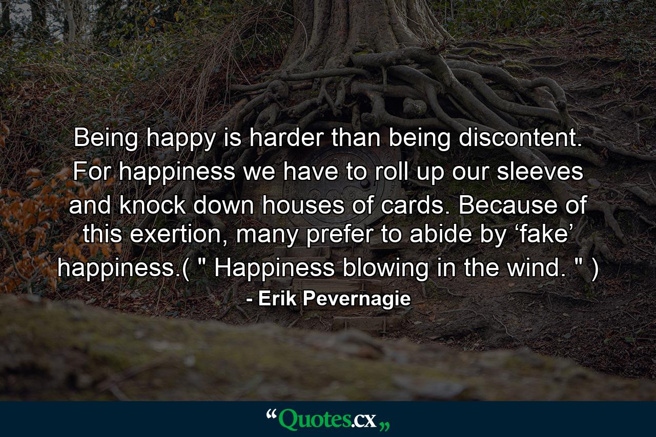 Being happy is harder than being discontent. For happiness we have to roll up our sleeves and knock down houses of cards. Because of this exertion, many prefer to abide by ‘fake’ happiness.( 