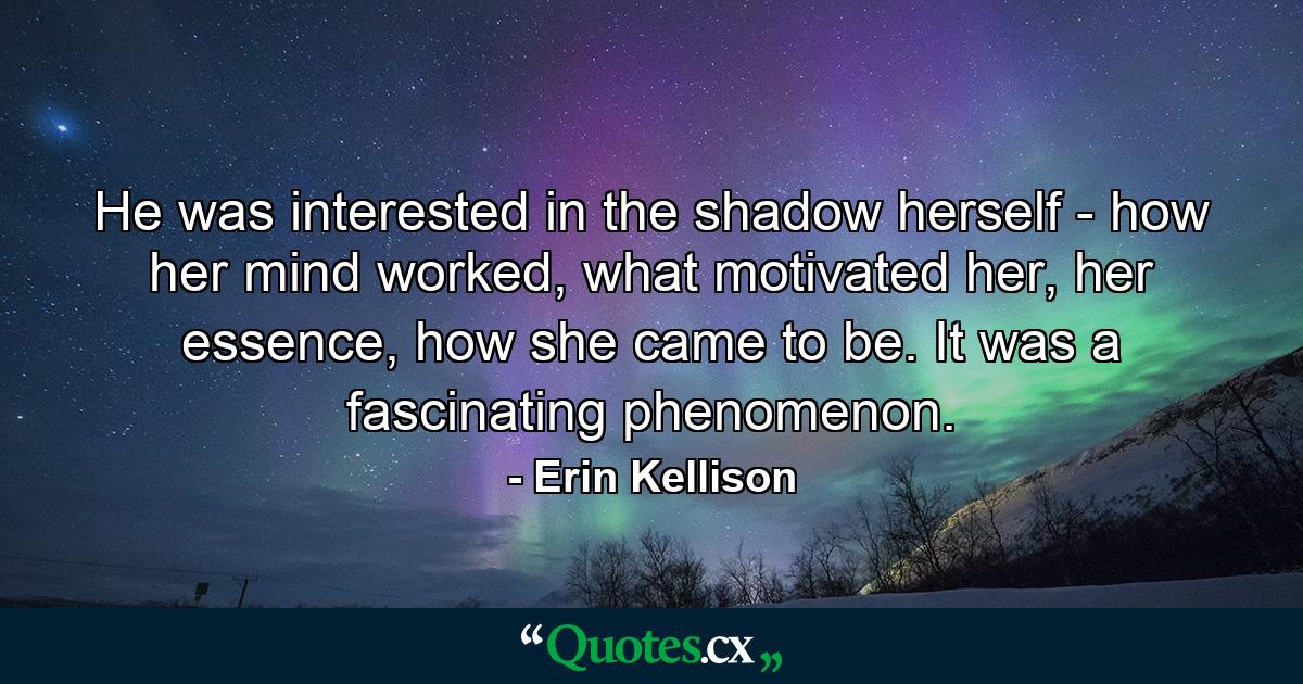 He was interested in the shadow herself - how her mind worked, what motivated her, her essence, how she came to be. It was a fascinating phenomenon. - Quote by Erin Kellison