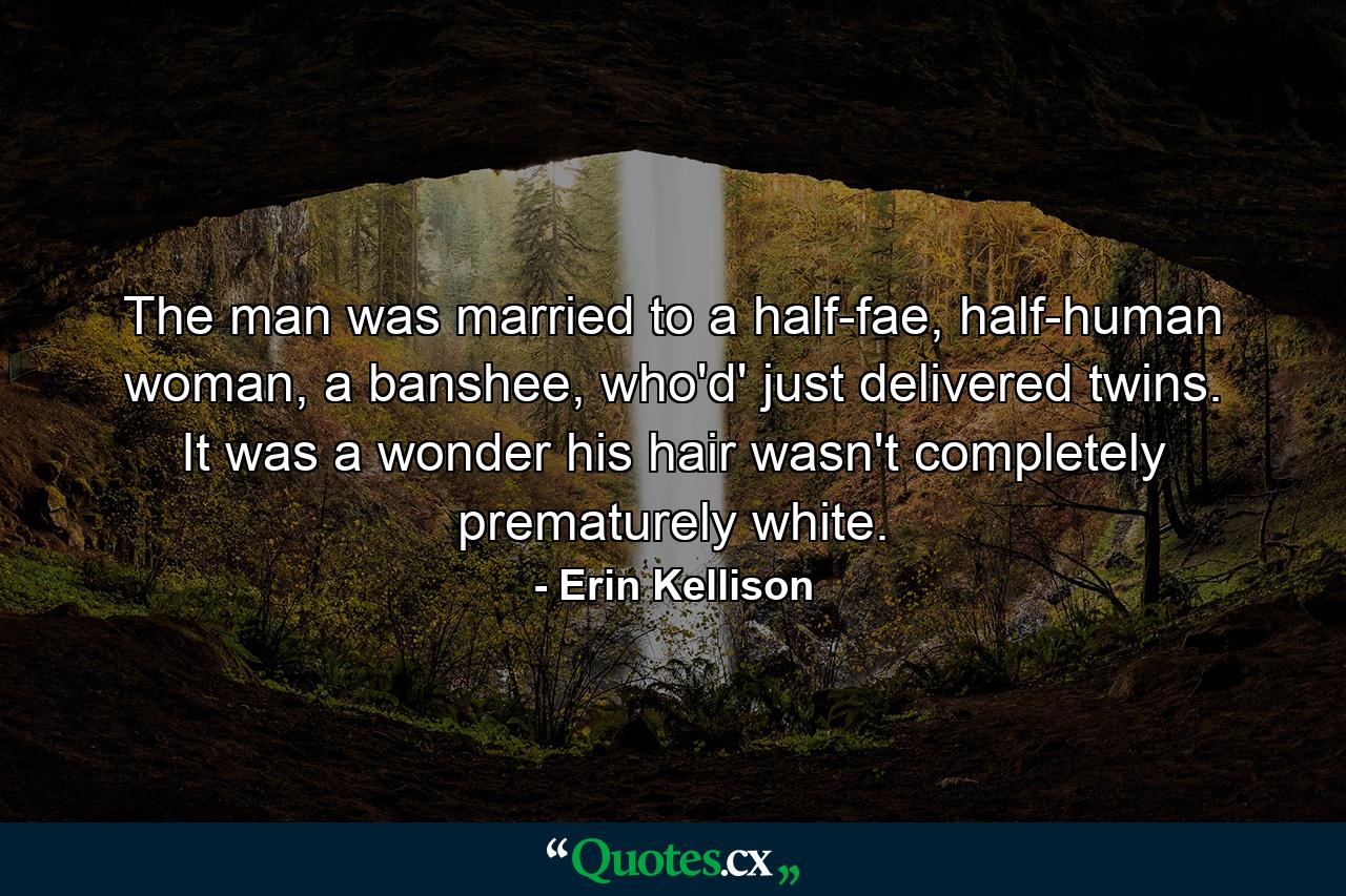 The man was married to a half-fae, half-human woman, a banshee, who'd' just delivered twins. It was a wonder his hair wasn't completely prematurely white. - Quote by Erin Kellison