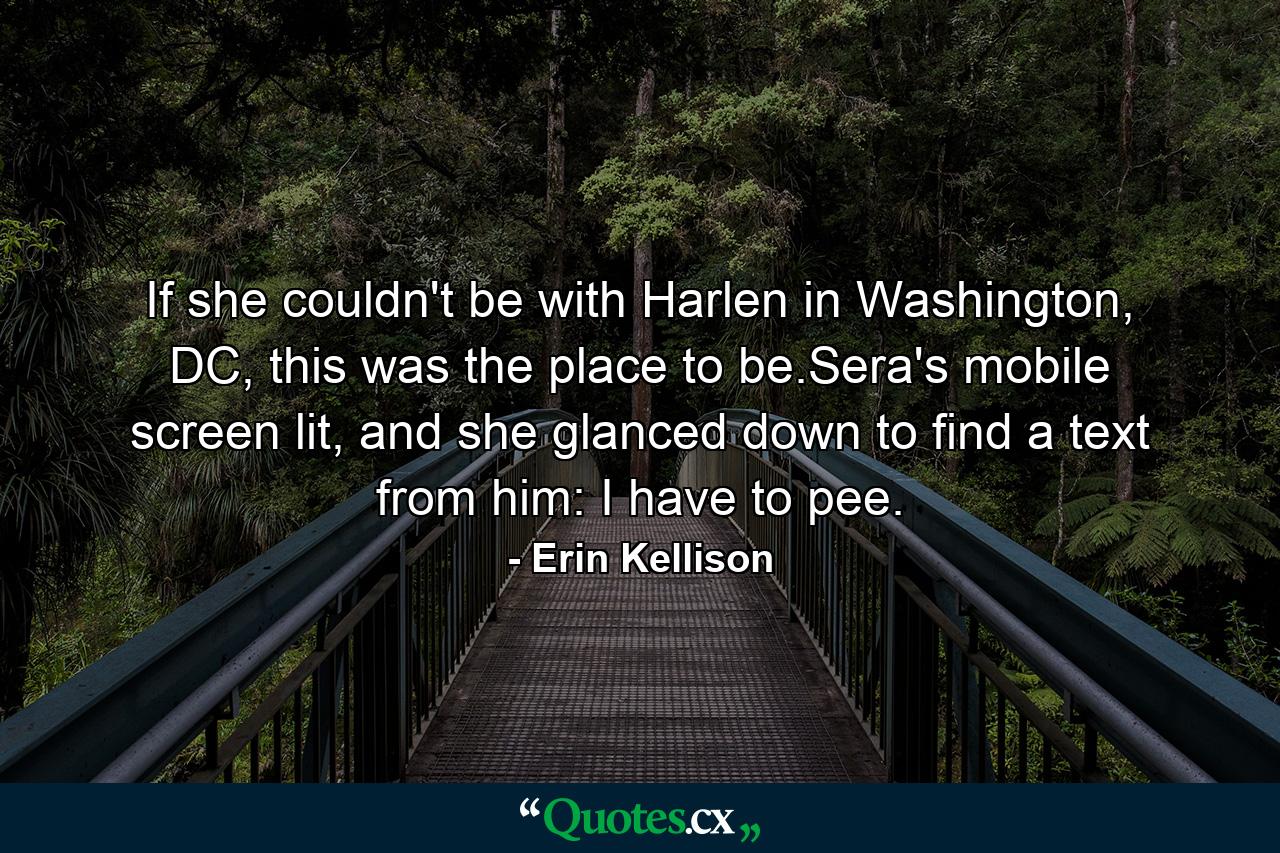 If she couldn't be with Harlen in Washington, DC, this was the place to be.Sera's mobile screen lit, and she glanced down to find a text from him: I have to pee. - Quote by Erin Kellison