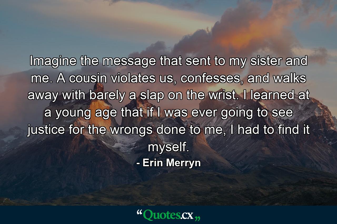 Imagine the message that sent to my sister and me. A cousin violates us, confesses, and walks away with barely a slap on the wrist. I learned at a young age that if I was ever going to see justice for the wrongs done to me, I had to find it myself. - Quote by Erin Merryn