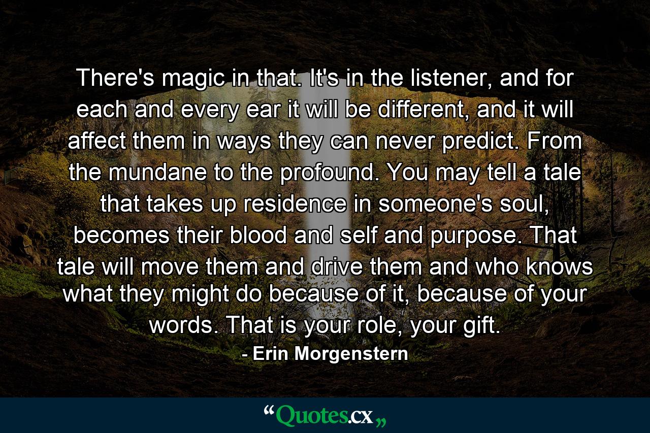 There's magic in that. It's in the listener, and for each and every ear it will be different, and it will affect them in ways they can never predict. From the mundane to the profound. You may tell a tale that takes up residence in someone's soul, becomes their blood and self and purpose. That tale will move them and drive them and who knows what they might do because of it, because of your words. That is your role, your gift. - Quote by Erin Morgenstern