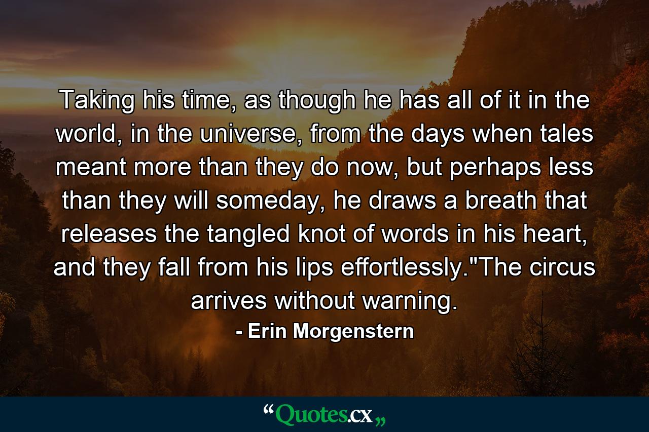 Taking his time, as though he has all of it in the world, in the universe, from the days when tales meant more than they do now, but perhaps less than they will someday, he draws a breath that releases the tangled knot of words in his heart, and they fall from his lips effortlessly.