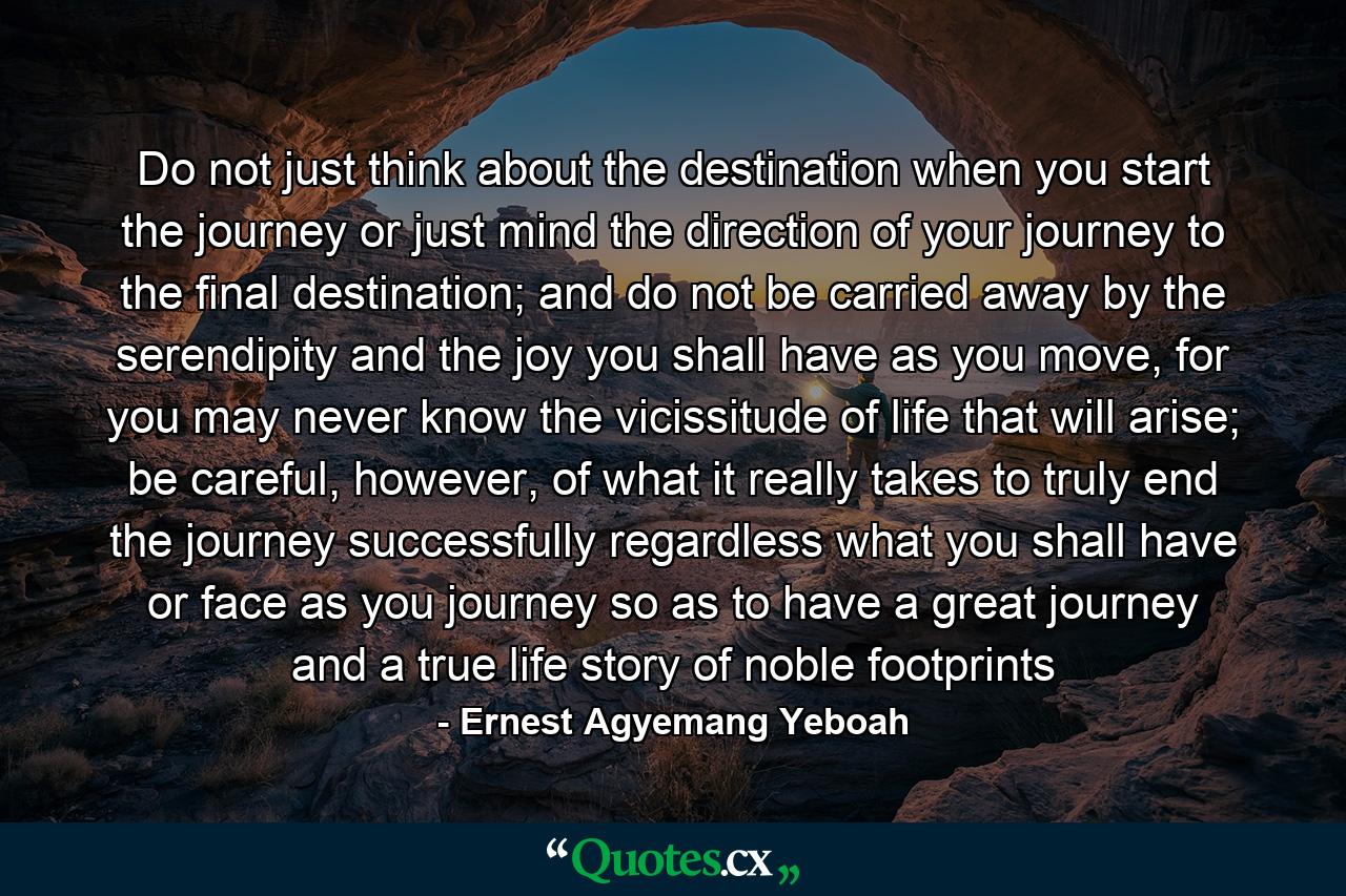 Do not just think about the destination when you start the journey or just mind the direction of your journey to the final destination; and do not be carried away by the serendipity and the joy you shall have as you move, for you may never know the vicissitude of life that will arise; be careful, however, of what it really takes to truly end the journey successfully regardless what you shall have or face as you journey so as to have a great journey and a true life story of noble footprints - Quote by Ernest Agyemang Yeboah