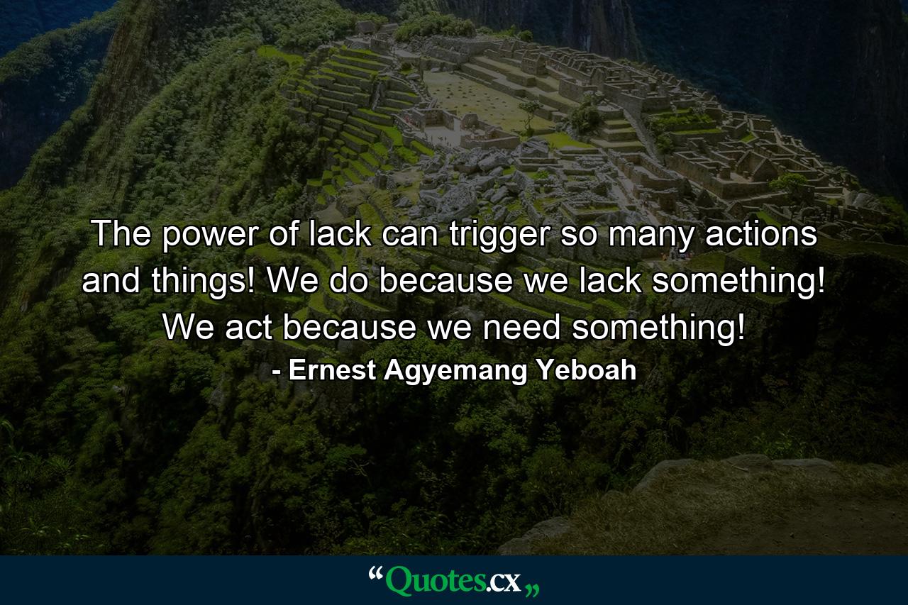 The power of lack can trigger so many actions and things! We do because we lack something! We act because we need something! - Quote by Ernest Agyemang Yeboah