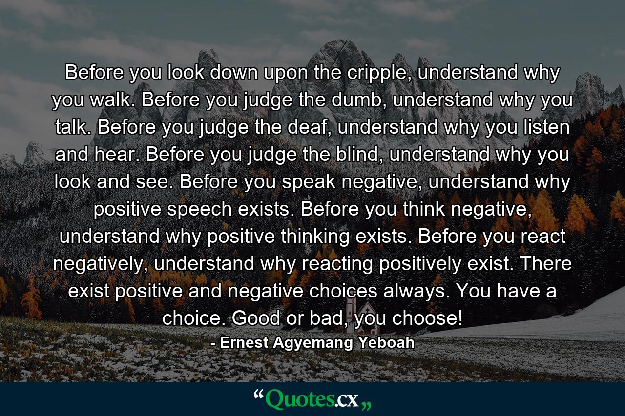 Before you look down upon the cripple, understand why you walk. Before you judge the dumb, understand why you talk. Before you judge the deaf, understand why you listen and hear. Before you judge the blind, understand why you look and see. Before you speak negative, understand why positive speech exists. Before you think negative, understand why positive thinking exists. Before you react negatively, understand why reacting positively exist. There exist positive and negative choices always. You have a choice. Good or bad, you choose! - Quote by Ernest Agyemang Yeboah