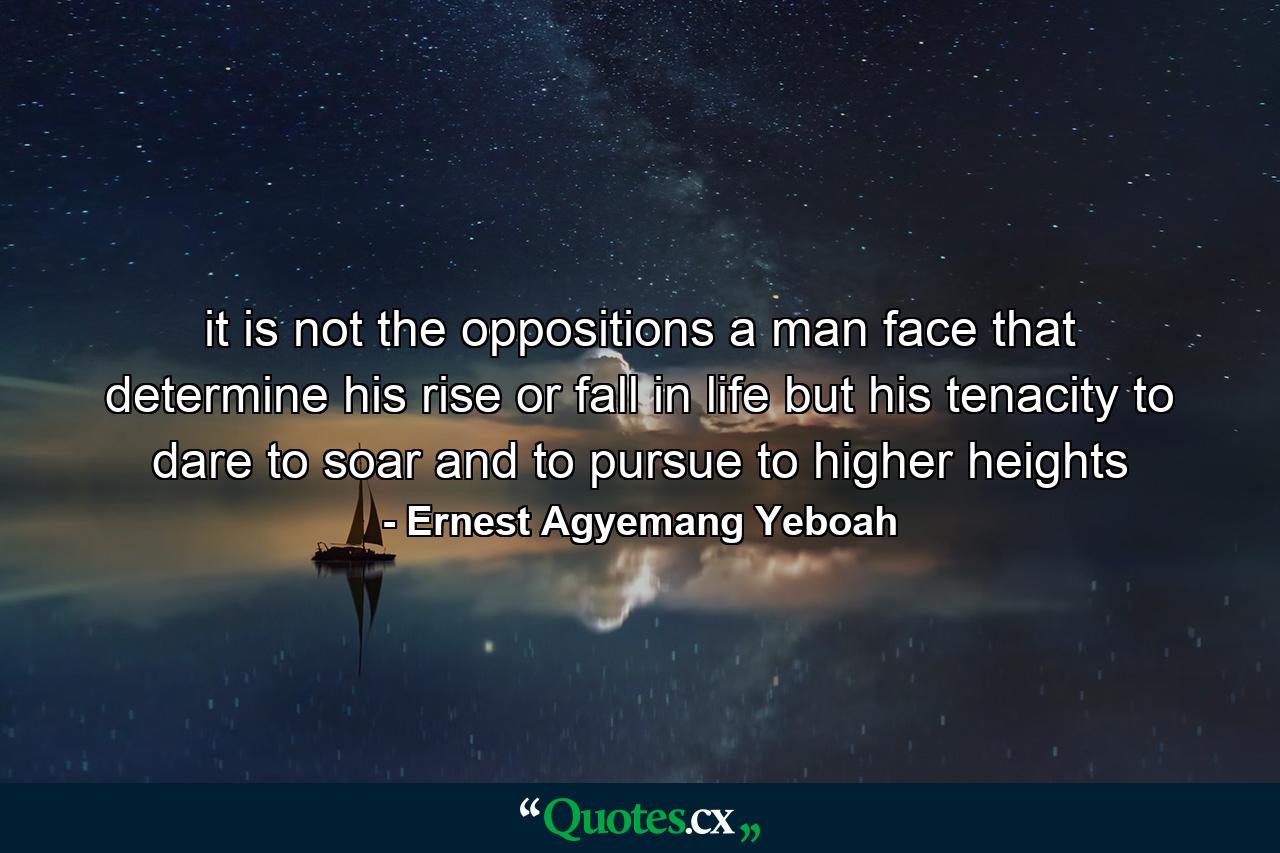 it is not the oppositions a man face that determine his rise or fall in life but his tenacity to dare to soar and to pursue to higher heights - Quote by Ernest Agyemang Yeboah