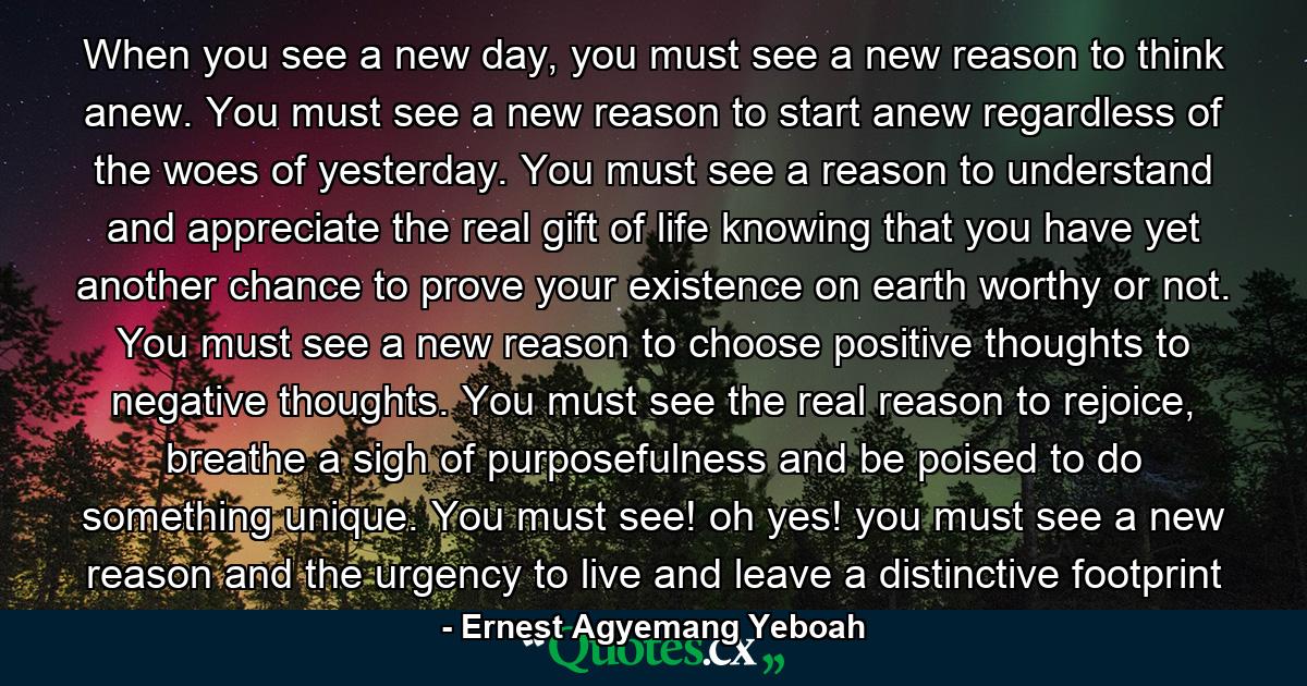 When you see a new day, you must see a new reason to think anew. You must see a new reason to start anew regardless of the woes of yesterday. You must see a reason to understand and appreciate the real gift of life knowing that you have yet another chance to prove your existence on earth worthy or not. You must see a new reason to choose positive thoughts to negative thoughts. You must see the real reason to rejoice, breathe a sigh of purposefulness and be poised to do something unique. You must see! oh yes! you must see a new reason and the urgency to live and leave a distinctive footprint - Quote by Ernest Agyemang Yeboah